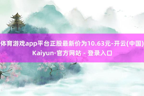 体育游戏app平台正股最新价为10.63元-开云(中国)Kaiyun·官方网站 - 登录入口