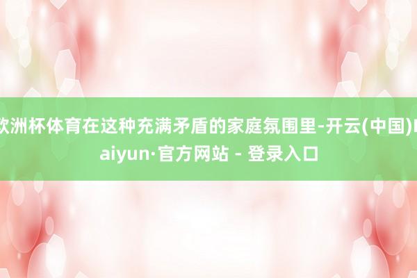 欧洲杯体育在这种充满矛盾的家庭氛围里-开云(中国)Kaiyun·官方网站 - 登录入口