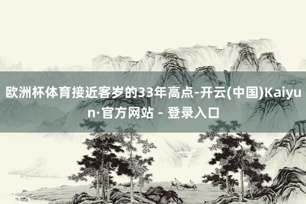 欧洲杯体育接近客岁的33年高点-开云(中国)Kaiyun·官方网站 - 登录入口
