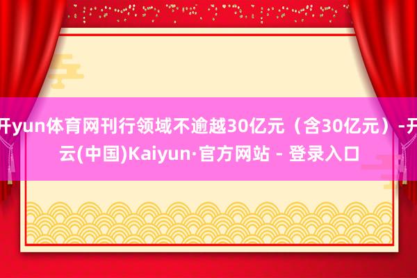 开yun体育网刊行领域不逾越30亿元（含30亿元）-开云(中国)Kaiyun·官方网站 - 登录入口