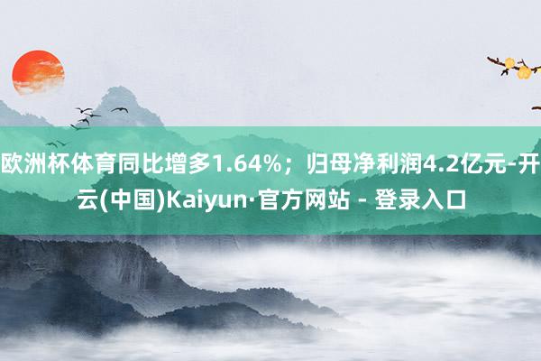 欧洲杯体育同比增多1.64%；归母净利润4.2亿元-开云(中国)Kaiyun·官方网站 - 登录入口