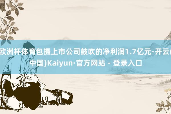 欧洲杯体育包摄上市公司鼓吹的净利润1.7亿元-开云(中国)Kaiyun·官方网站 - 登录入口