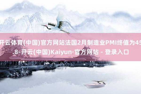 开云体育(中国)官方网站法国2月制造业PMI终值为45.8-开云(中国)Kaiyun·官方网站 - 登录入口