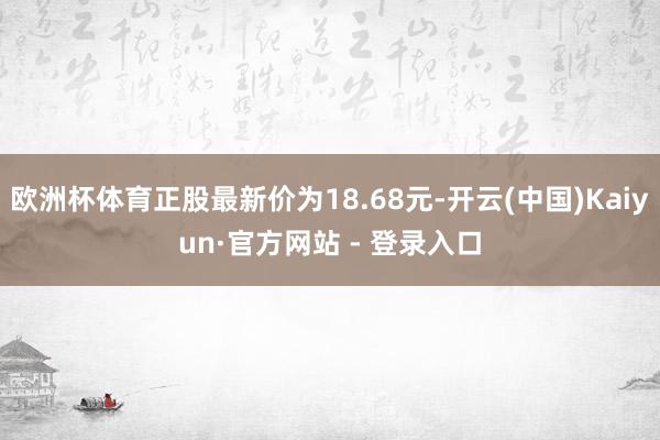 欧洲杯体育正股最新价为18.68元-开云(中国)Kaiyun·官方网站 - 登录入口