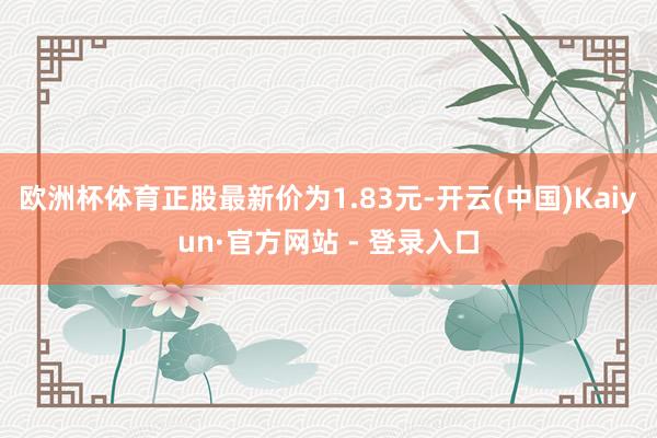 欧洲杯体育正股最新价为1.83元-开云(中国)Kaiyun·官方网站 - 登录入口