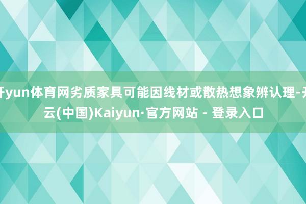 开yun体育网劣质家具可能因线材或散热想象辨认理-开云(中国)Kaiyun·官方网站 - 登录入口