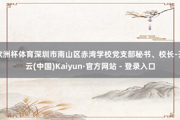 欧洲杯体育深圳市南山区赤湾学校党支部秘书、校长-开云(中国)Kaiyun·官方网站 - 登录入口