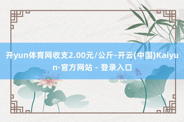 开yun体育网收支2.00元/公斤-开云(中国)Kaiyun·官方网站 - 登录入口