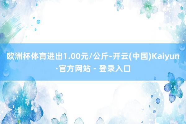 欧洲杯体育进出1.00元/公斤-开云(中国)Kaiyun·官方网站 - 登录入口