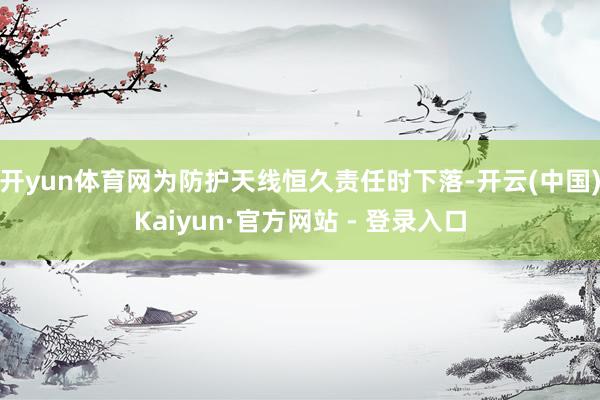 开yun体育网为防护天线恒久责任时下落-开云(中国)Kaiyun·官方网站 - 登录入口