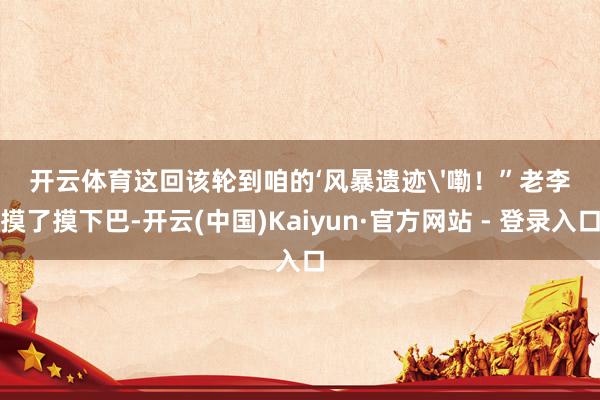 开云体育这回该轮到咱的‘风暴遗迹'嘞！”老李摸了摸下巴-开云(中国)Kaiyun·官方网站 - 登录入口