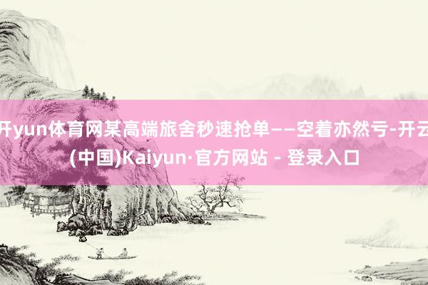 开yun体育网某高端旅舍秒速抢单——空着亦然亏-开云(中国)Kaiyun·官方网站 - 登录入口