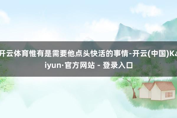 开云体育惟有是需要他点头快活的事情-开云(中国)Kaiyun·官方网站 - 登录入口