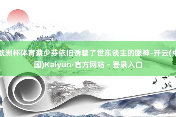 欧洲杯体育蔡少芬依旧诱骗了世东谈主的眼神-开云(中国)Kaiyun·官方网站 - 登录入口