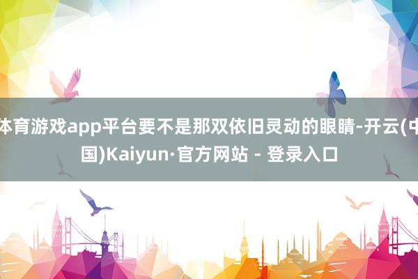 体育游戏app平台要不是那双依旧灵动的眼睛-开云(中国)Kaiyun·官方网站 - 登录入口