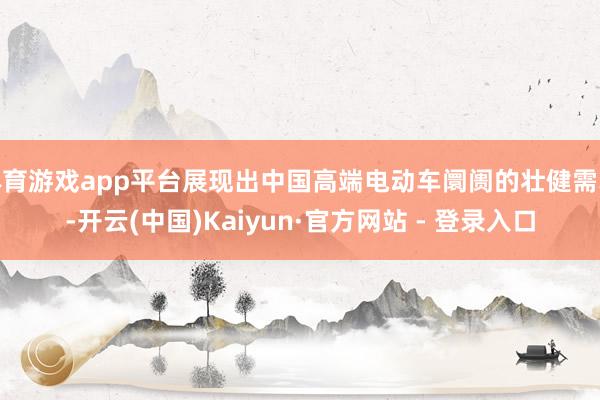 体育游戏app平台展现出中国高端电动车阛阓的壮健需求-开云(中国)Kaiyun·官方网站 - 登录入口