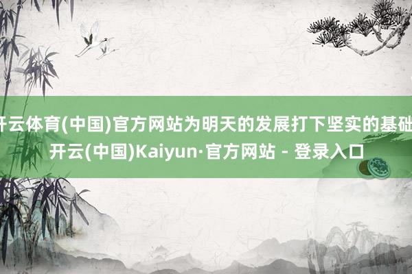 开云体育(中国)官方网站为明天的发展打下坚实的基础-开云(中国)Kaiyun·官方网站 - 登录入口