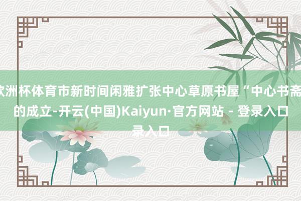 欧洲杯体育市新时间闲雅扩张中心草原书屋“中心书斋”的成立-开云(中国)Kaiyun·官方网站 - 登录入口