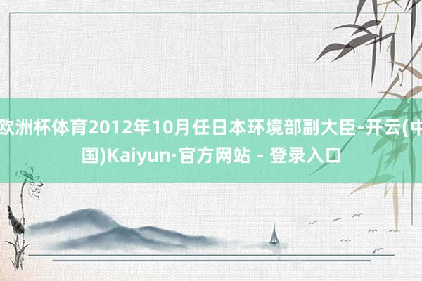 欧洲杯体育2012年10月任日本环境部副大臣-开云(中国)Kaiyun·官方网站 - 登录入口