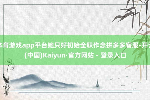 体育游戏app平台她只好初始全职作念拼多多客服-开云(中国)Kaiyun·官方网站 - 登录入口