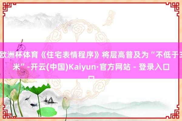 欧洲杯体育　　《住宅表情程序》将层高普及为“不低于3米”-开云(中国)Kaiyun·官方网站 - 登录入口