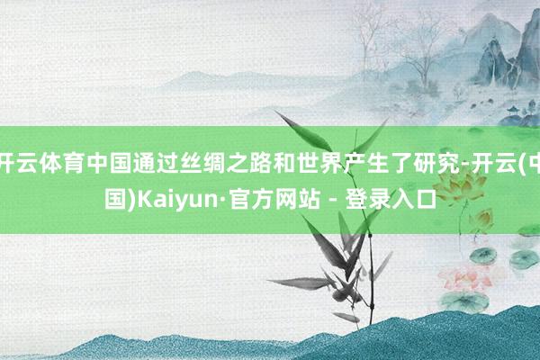 开云体育中国通过丝绸之路和世界产生了研究-开云(中国)Kaiyun·官方网站 - 登录入口