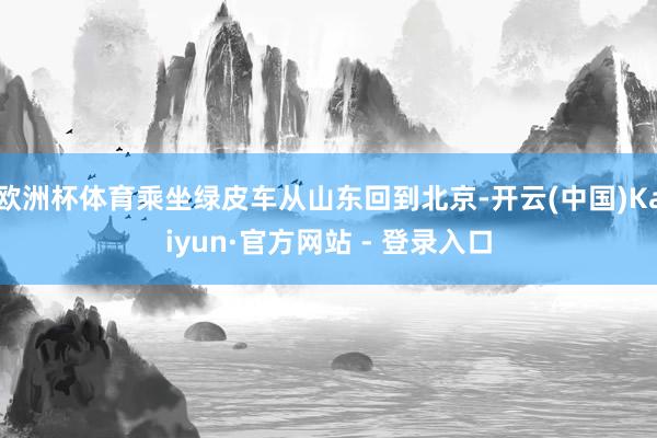 欧洲杯体育乘坐绿皮车从山东回到北京-开云(中国)Kaiyun·官方网站 - 登录入口
