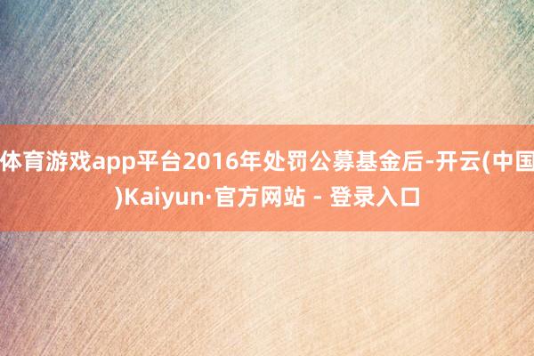 体育游戏app平台2016年处罚公募基金后-开云(中国)Kaiyun·官方网站 - 登录入口