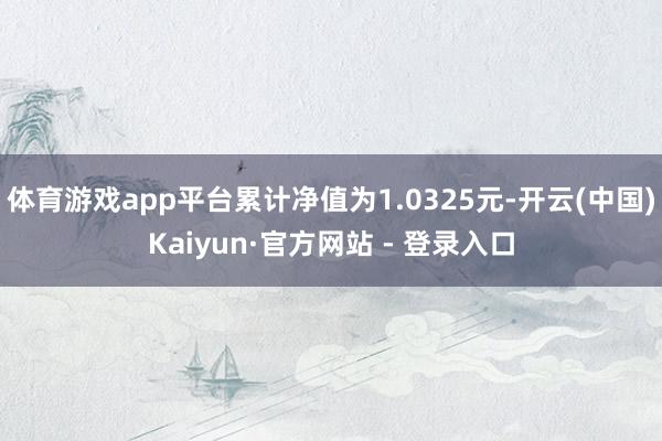 体育游戏app平台累计净值为1.0325元-开云(中国)Kaiyun·官方网站 - 登录入口