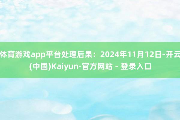 体育游戏app平台处理后果：2024年11月12日-开云(中国)Kaiyun·官方网站 - 登录入口
