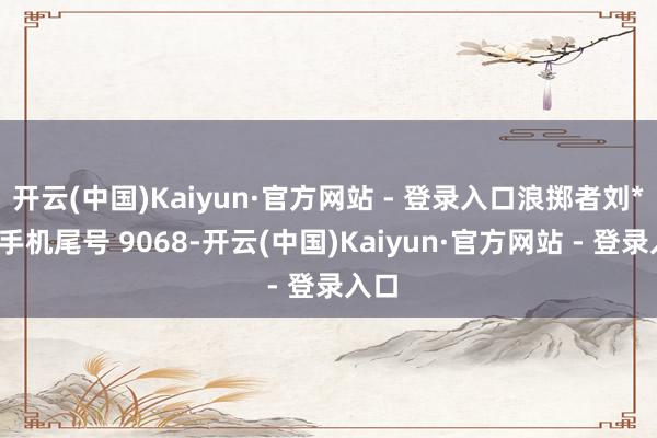 开云(中国)Kaiyun·官方网站 - 登录入口浪掷者刘**（手机尾号 9068-开云(中国)Kaiyun·官方网站 - 登录入口