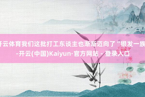 开云体育我们这批打工东谈主也渐渐迈向了“银发一族”-开云(中国)Kaiyun·官方网站 - 登录入口