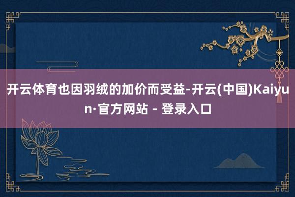 开云体育也因羽绒的加价而受益-开云(中国)Kaiyun·官方网站 - 登录入口