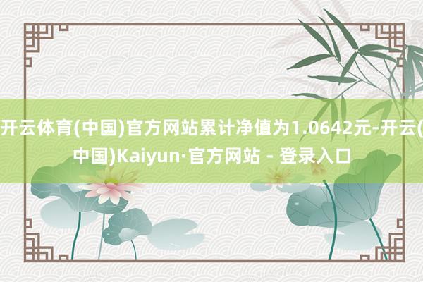 开云体育(中国)官方网站累计净值为1.0642元-开云(中国)Kaiyun·官方网站 - 登录入口