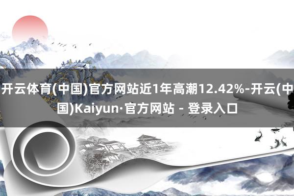 开云体育(中国)官方网站近1年高潮12.42%-开云(中国)Kaiyun·官方网站 - 登录入口