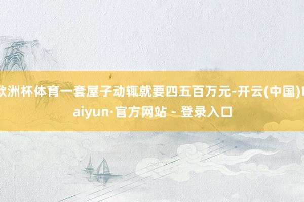 欧洲杯体育一套屋子动辄就要四五百万元-开云(中国)Kaiyun·官方网站 - 登录入口
