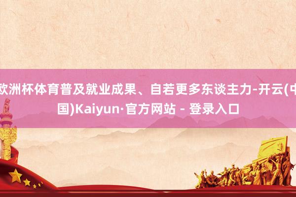 欧洲杯体育普及就业成果、自若更多东谈主力-开云(中国)Kaiyun·官方网站 - 登录入口