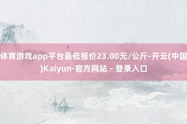 体育游戏app平台最低报价23.00元/公斤-开云(中国)Kaiyun·官方网站 - 登录入口