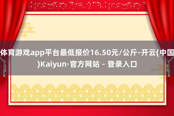 体育游戏app平台最低报价16.50元/公斤-开云(中国)Kaiyun·官方网站 - 登录入口