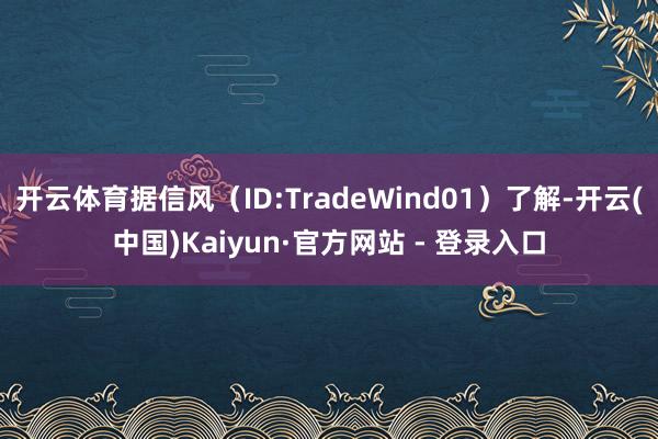 开云体育据信风（ID:TradeWind01）了解-开云(中国)Kaiyun·官方网站 - 登录入口