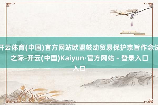 开云体育(中国)官方网站欧盟鼓动贸易保护宗旨作念法之际-开云(中国)Kaiyun·官方网站 - 登录入口