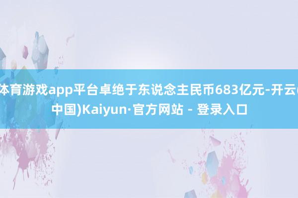 体育游戏app平台卓绝于东说念主民币683亿元-开云(中国)Kaiyun·官方网站 - 登录入口