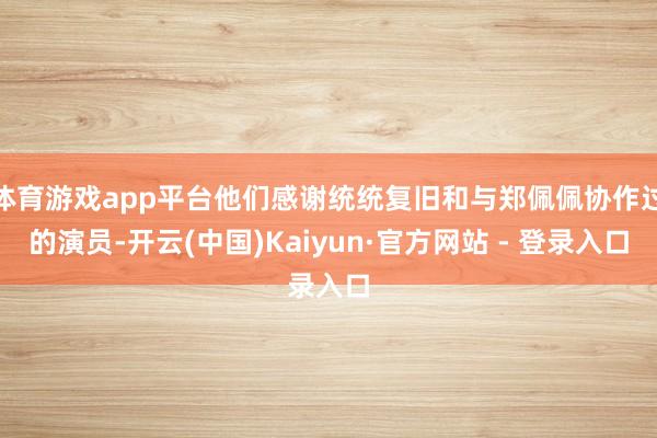 体育游戏app平台他们感谢统统复旧和与郑佩佩协作过的演员-开云(中国)Kaiyun·官方网站 - 登录入口