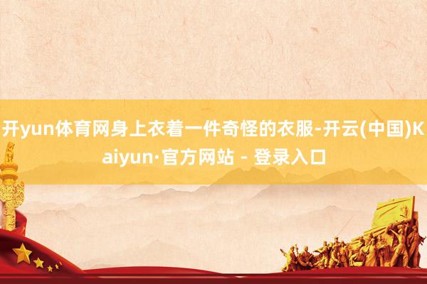 开yun体育网身上衣着一件奇怪的衣服-开云(中国)Kaiyun·官方网站 - 登录入口