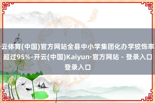 开云体育(中国)官方网站全县中小学集团化办学狡饰率已超过95%-开云(中国)Kaiyun·官方网站 - 登录入口