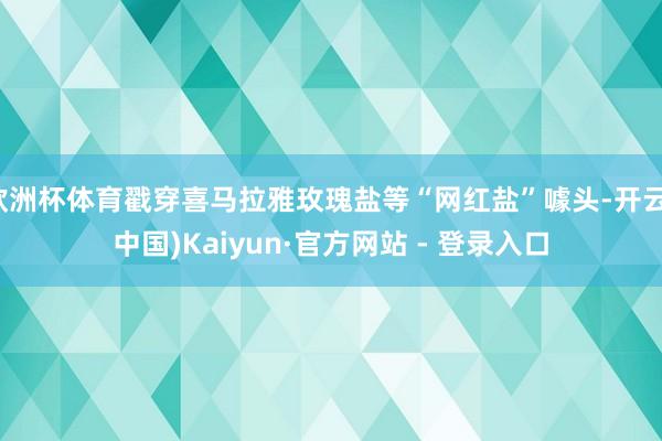 欧洲杯体育戳穿喜马拉雅玫瑰盐等“网红盐”噱头-开云(中国)Kaiyun·官方网站 - 登录入口