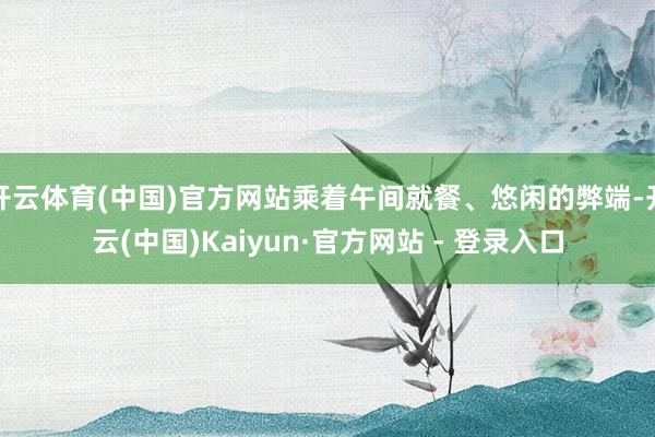开云体育(中国)官方网站乘着午间就餐、悠闲的弊端-开云(中国)Kaiyun·官方网站 - 登录入口